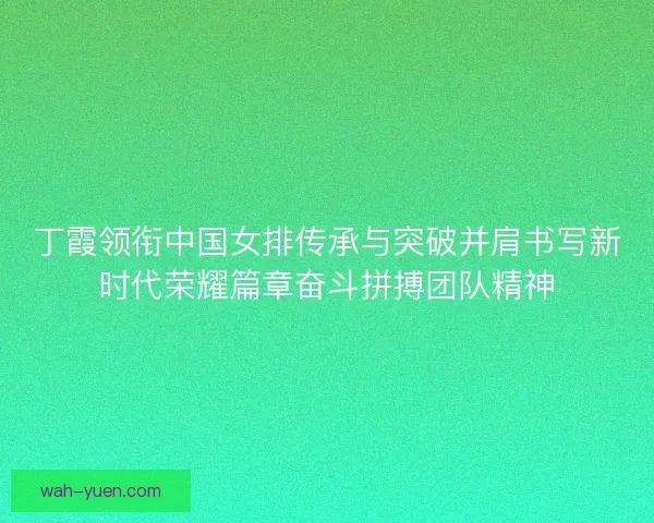 丁霞领衔中国女排传承与突破并肩书写新时代荣耀篇章奋斗拼搏团队精神