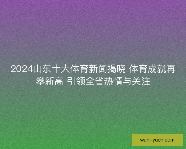2024山东十大体育新闻揭晓 体育成就再攀新高 引领全省热情与关注