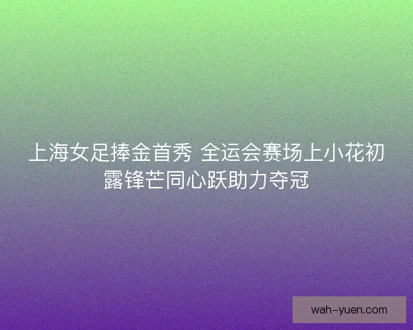 上海女足捧金首秀 全运会赛场上小花初露锋芒同心跃助力夺冠