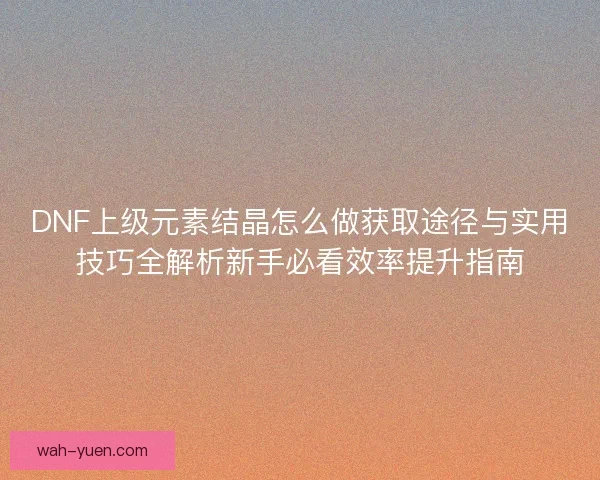 DNF上级元素结晶怎么做获取途径与实用技巧全解析新手必看效率提升指南