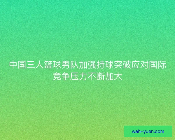 中国三人篮球男队加强持球突破应对国际竞争压力不断加大