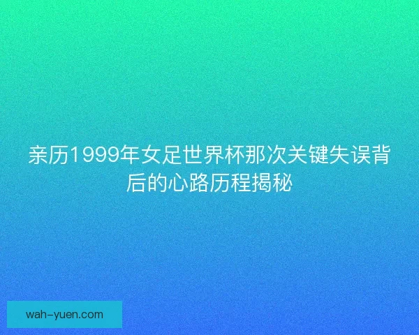 亲历1999年女足世界杯那次关键失误背后的心路历程揭秘