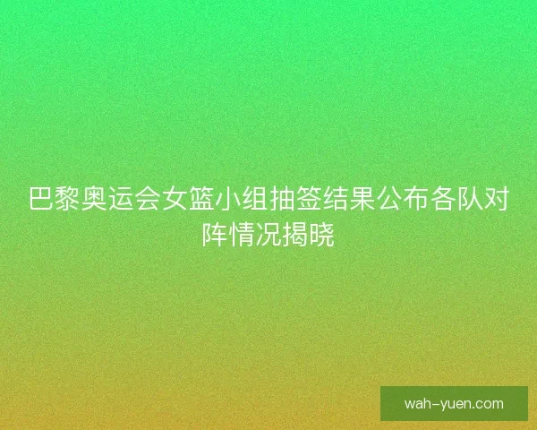 巴黎奥运会女篮小组抽签结果公布各队对阵情况揭晓