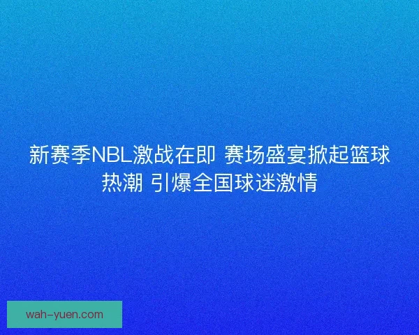 新赛季NBL激战在即 赛场盛宴掀起篮球热潮 引爆全国球迷激情