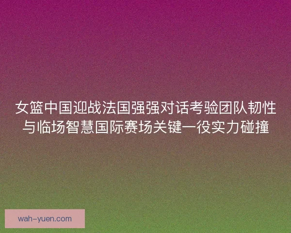 女篮中国迎战法国强强对话考验团队韧性与临场智慧国际赛场关键一役实力碰撞
