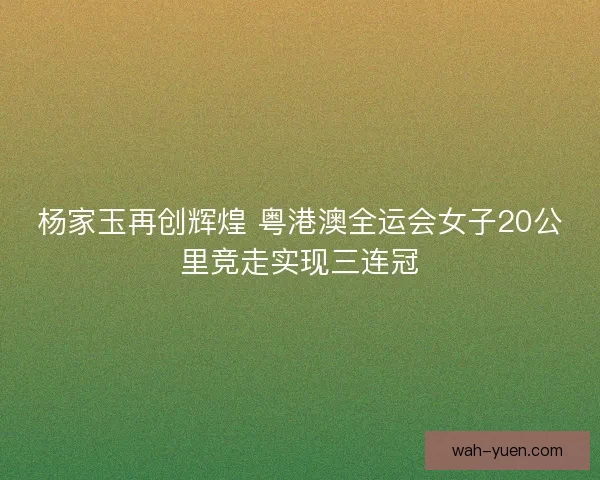 杨家玉再创辉煌 粤港澳全运会女子20公里竞走实现三连冠