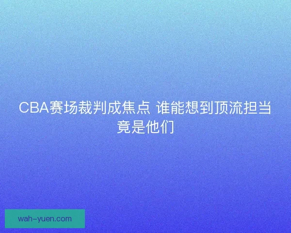 CBA赛场裁判成焦点 谁能想到顶流担当竟是他们