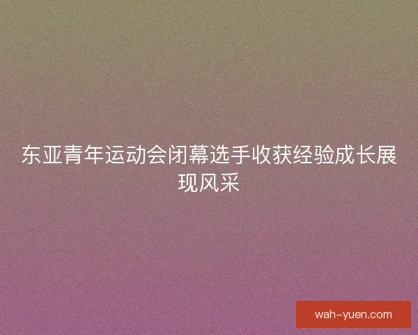 东亚青年运动会闭幕选手收获经验成长展现风采
