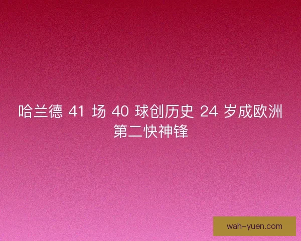 哈兰德 41 场 40 球创历史 24 岁成欧洲第二快神锋