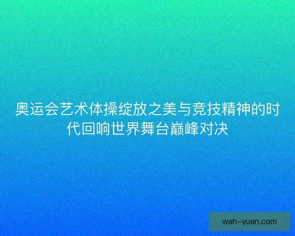 奥运会艺术体操绽放之美与竞技精神的时代回响世界舞台巅峰对决