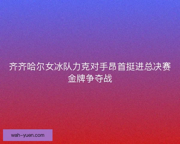 齐齐哈尔女冰队力克对手昂首挺进总决赛金牌争夺战